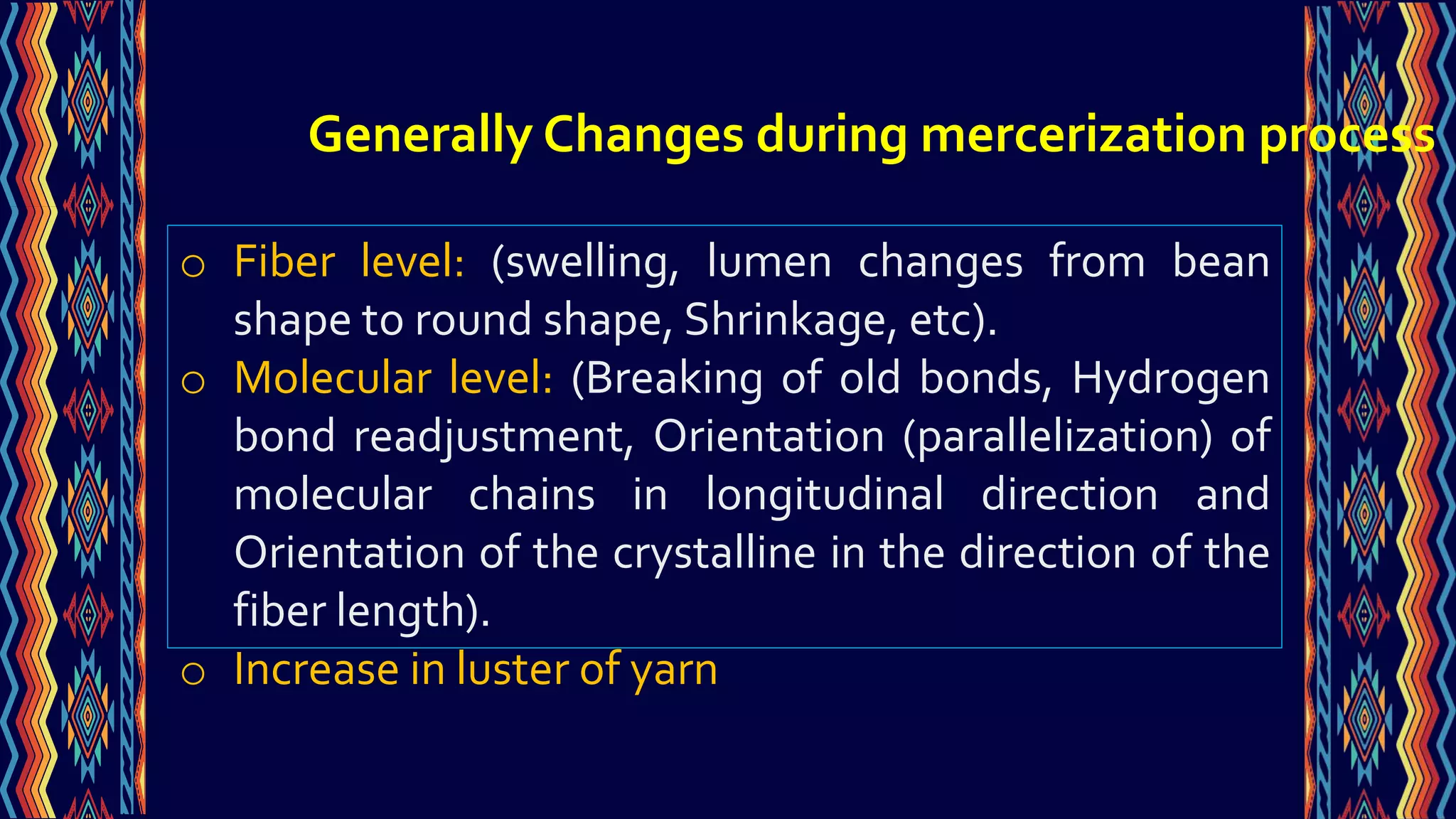o Fiber level: (swelling, lumen changes from bean
shape to round shape, Shrinkage, etc).
o Molecular level: (Breaking of old bonds, Hydrogen
bond readjustment, Orientation (parallelization) of
molecular chains in longitudinal direction and
Orientation of the crystalline in the direction of the
fiber length).
o Increase in luster of yarn
Generally Changes during mercerization process
 