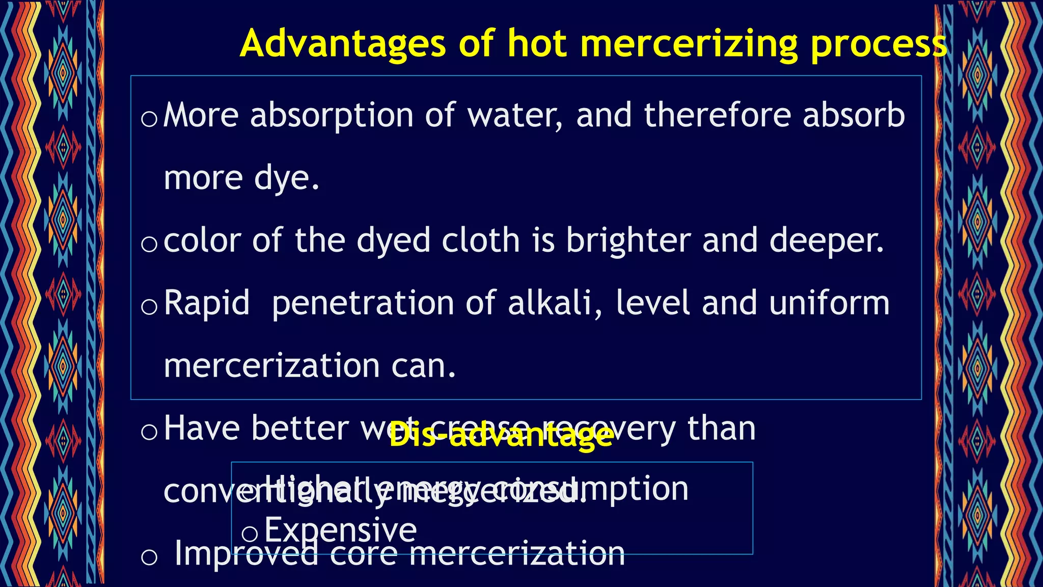 Advantages of hot mercerizing process
oMore absorption of water, and therefore absorb
more dye.
ocolor of the dyed cloth is brighter and deeper.
oRapid penetration of alkali, level and uniform
mercerization can.
oHave better wet crease recovery than
conventionally mercerized.
o Improved core mercerization
Dis-advantage
oHigher energy consumption
oExpensive
 