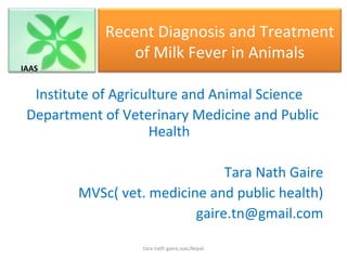 Recent Diagnosis and Treatment
                of Milk Fever in Animals
IAAS


  Institute of Agriculture and Animal Science
 Department of Veterinary Medicine and Public
                     Health

                               Tara Nath Gaire
        MVSc( vet. medicine and public health)
                          gaire.tn@gmail.com

                  tara nath gaire,iaas,Nepal
 