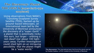 Using observations from NASA’s
Transiting Exoplanet Survey
Satellite (TESS), backed up by
ground-based telescopes, an
international team led by the
University of Montreal announced
the discovery of a “super-Earth” –
a planet that is potentially rocky
like ours, but larger – orbiting a
red-dwarf star about 100 light-
years away. Further investigation
could shed light on an intriguing
possibility: that the planet might
be a “water world.” The discoverers: The international team that found the planet was led
by Charles Cadieux, a Ph.D. student at the University of Montreal.
 