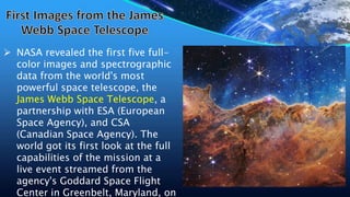  NASA revealed the first five full-
color images and spectrographic
data from the world's most
powerful space telescope, the
James Webb Space Telescope, a
partnership with ESA (European
Space Agency), and CSA
(Canadian Space Agency). The
world got its first look at the full
capabilities of the mission at a
live event streamed from the
agency's Goddard Space Flight
Center in Greenbelt, Maryland, on
 