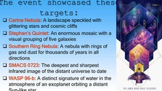 The event showcased these
targets:
 Carina Nebula: A landscape speckled with
glittering stars and cosmic cliffs
 Stephan’s Quintet: An enormous mosaic with a
visual grouping of five galaxies
 Southern Ring Nebula: A nebula with rings of
gas and dust for thousands of years in all
directions
 SMACS 0723: The deepest and sharpest
infrared image of the distant universe to date
 WASP 96-b: A distinct signature of water in the
atmosphere of an exoplanet orbiting a distant
 