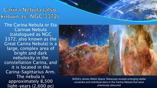 The Carina Nebula or Eta
Carinae Nebula
(catalogued as NGC
3372; also known as the
Great Carina Nebula) is a
large, complex area of
bright and dark
nebulosity in the
constellation Carina, and
it is located in the
Carina–Sagittarius Arm.
The nebula is
approximately 8,500
light-years (2,600 pc)
NASA’s James Webb Space Telescope reveals emerging stellar
nurseries and individual stars in the Carina Nebula that were
previously obscured
 
