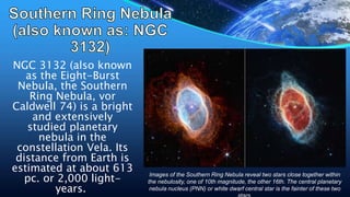 NGC 3132 (also known
as the Eight-Burst
Nebula, the Southern
Ring Nebula, vor
Caldwell 74) is a bright
and extensively
studied planetary
nebula in the
constellation Vela. Its
distance from Earth is
estimated at about 613
pc. or 2,000 light-
years.
Images of the Southern Ring Nebula reveal two stars close together within
the nebulosity, one of 10th magnitude, the other 16th. The central planetary
nebula nucleus (PNN) or white dwarf central star is the fainter of these two
 