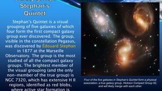 Stephan’s Quintet is a visual
grouping of five galaxies of which
four form the first compact galaxy
group ever discovered. The group,
visible in the constellation Pegasus,
was discovered by Édouard Stephan
in 1877 at the Marseille
Observatory. The group is the most
studied of all the compact galaxy
groups. The brightest member of
the visual grouping (and the only
non-member of the true group) is
NGC 7320, which has extensive H II
regions, identified as red blobs,
Four of the five galaxies in Stephan’s Quintet form a physical
association, a true galaxy group, Hickson Compact Group 92,
and will likely merge with each other.
 