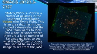 SMACS J0723.3-7327 is a
cluster of galaxies in the
southern constellation
Volans (the Flying Fish). This
is an area that hasn’t been
studied extensively, and the
JWST team wants to look
into a part of space where
there are a large number of
far away galaxies to see
what the JWST can produce.
This should be an exciting
image to see from the JWST.
This work is based on observations taken by the RELICS
Treasury Program (GO 14096) with the NASA/ESA HST, which
is operated by the Association of Universities for Research in
Astronomy, Inc., under NASA contract NAS5-26555
 