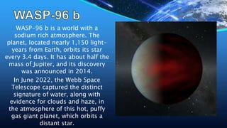 WASP-96 b is a world with a
sodium rich atmosphere. The
planet, located nearly 1,150 light-
years from Earth, orbits its star
every 3.4 days. It has about half the
mass of Jupiter, and its discovery
was announced in 2014.
In June 2022, the Webb Space
Telescope captured the distinct
signature of water, along with
evidence for clouds and haze, in
the atmosphere of this hot, puffy
gas giant planet, which orbits a
distant star.
 