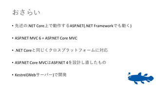 おさらい
• 先述の.NET Core上で動作するASP.NET(.NET Frameworkでも動く)
• ASP.NET MVC 6 = ASP.NET Core MVC
• .NET Coreと同じくクロスプラットフォームに対応
• ASP.NET Core MVCはASP.NET 4を設計し直したもの
• Kestrel(Webサーバー)で開発
 