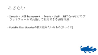 おさらい
• Xamarin・.NET Framework ・ Mono・UWP・.NET Coreなどのプ
ラットフォームで共通して利用できるdllを作成
• Portable Class Librariesの拡大版みたいなもの(ざっくり)
 