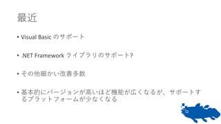 最近
• Visual Basic のサポート
• .NET Framework ライブラリのサポート?
• その他細かい改善多数
• 基本的にバージョンが高いほど機能が広くなるが、サポートす
るプラットフォームが少なくなる
 