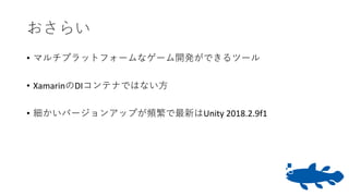 おさらい
• マルチプラットフォームなゲーム開発ができるツール
• XamarinのDIコンテナではない方
• 細かいバージョンアップが頻繁で最新はUnity 2018.2.9f1
 