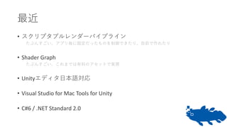 最近
• スクリプタブルレンダーパイプライン
たぶんすごい、アプリ毎に固定だったものを制御できたり、自前で作れたり
• Shader Graph
たぶんすごい、これまでは有料のアセットで実現
• Unityエディタ日本語対応
• Visual Studio for Mac Tools for Unity
• C#6 / .NET Standard 2.0
 