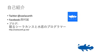 自己紹介
• Twitter:@coelacanth
• Facebook:西村誠
• ブログ:
眠るシーラカンスと水底のプログラマー
http://coelacanth.jp.net/
 