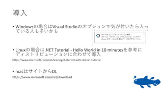 導入
• Windowsの場合はVisual Studioのオプションで気が付いたら入っ
ている人も多いかも
• Linuxの場合は.NET Tutorial - Hello World in 10 minutesを参考に
ディストリビューションに合わせて導入
https://www.microsoft.com/net/learn/get-started-with-dotnet-tutorial
• macはサイトからDL
https://www.microsoft.com/net/download
 