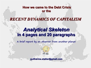 How we came to the Debt Crisis
or the

RECENT DYNAMICS OF CAPITALISM

Analytical Skeleton

In 4 pages and 20 paragraphs
A brief report by an observer from another planet

guilherme.statter@gmail.com

 