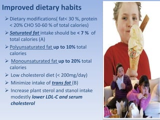 Improved dietary habits 
 Dietary modifications( fat< 30 %, protein 
< 20% CHO 50-60 % of total calories) 
 Saturated fat intake should be < 7 % of 
total calories (A) 
 Polyunsaturated fat up to 10% total 
calories 
 Monounsaturated fat up to 20% total 
calories 
 Low cholesterol diet (< 200mg/day) 
 Minimize intake of trans fat (B) 
 Increase plant sterol and stanol intake 
modestly lower LDL-C and serum 
cholesterol 
 