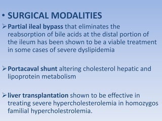 • SURGICAL MODALITIES 
Partial ileal bypass that eliminates the 
reabsorption of bile acids at the distal portion of 
the ileum has been shown to be a viable treatment 
in some cases of severe dyslipidemia 
Portacaval shunt altering cholesterol hepatic and 
lipoprotein metabolism 
liver transplantation shown to be effective in 
treating severe hypercholesterolemia in homozygos 
familial hypercholestrolemia. 
 