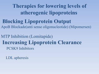 Therapies for lowering levels of 
atherogenic lipoproteins 
Blocking Lipoprotein Output 
ApoB Blockade(anti sense oligonucleotide) (Mipomersen) 
MTP Inhibition (Lomitapide) 
Increasing Lipoprotein Clearance 
PCSK9 Inhibitors 
LDL apheresis 
 
