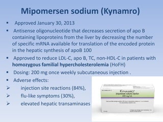 Mipomersen sodium (Kynamro) 
 Approved January 30, 2013 
 Antisense oligonucleotide that decreases secretion of apo B 
containing lipoproteins from the liver by decreasing the number 
of specific mRNA available for translation of the encoded protein 
in the hepatic synthesis of apoB 100 
 Approved to reduce LDL‐C, apo B, TC, non‐HDL‐C in patients with 
homozygous familial hypercholesterolemia (HoFH) 
 Dosing: 200 mg once weekly subcutaneous injection . 
 Adverse effects: 
 injection site reactions (84%), 
 flu‐like symptoms (30%), 
 elevated hepatic transaminases 
 