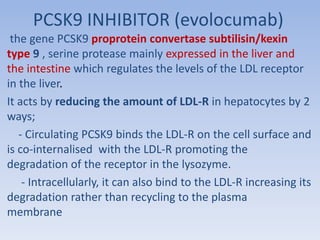 PCSK9 INHIBITOR (evolocumab) 
the gene PCSK9 proprotein convertase subtilisin/kexin 
type 9 , serine protease mainly expressed in the liver and 
the intestine which regulates the levels of the LDL receptor 
in the liver. 
It acts by reducing the amount of LDL-R in hepatocytes by 2 
ways; 
- Circulating PCSK9 binds the LDL-R on the cell surface and 
is co-internalised with the LDL-R promoting the 
degradation of the receptor in the lysozyme. 
- Intracellularly, it can also bind to the LDL-R increasing its 
degradation rather than recycling to the plasma 
membrane 
 
