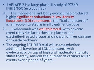 • LAPLACE-2 is a large phase III study of PCSK9 
INHIBITOR (evolocumab) 
 The monoclonal antibody evolocumab produced 
highly significant reductions in low-density 
lipoprotein (LDL) cholesterol, the "bad cholesterol," 
as an add-on to statins in all treatment groups, 
 Evolocumab was well tolerated, with adverse 
event rates similar to those in placebo and 
ezetimibe-treated groups and no sign of liver damage 
or muscle problems. 
• The ongoing FOURIER trial will assess whether 
additional lowering of LDL cholesterol with 
evolocumab, on top of high and moderate-intensity 
statin therapy, reduces the number of cardiovascular 
events over a period of years. 
 