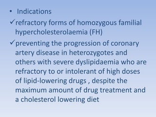 • Indications 
refractory forms of homozygous familial 
hypercholesterolaemia (FH) 
preventing the progression of coronary 
artery disease in heterozygotes and 
others with severe dyslipidaemia who are 
refractory to or intolerant of high doses 
of lipid-lowering drugs , despite the 
maximum amount of drug treatment and 
a cholesterol lowering diet 
 