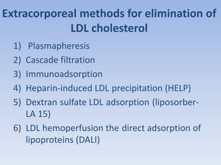 Extracorporeal methods for elimination of 
LDL cholesterol 
1) Plasmapheresis 
2) Cascade filtration 
3) Immunoadsorption 
4) Heparin-induced LDL precipitation (HELP) 
5) Dextran sulfate LDL adsorption (liposorber- 
LA 15) 
6) LDL hemoperfusion the direct adsorption of 
lipoproteins (DALI) 
 