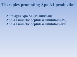 Therapies promoting Apo A1 production 
Autologus Apo A1 (IV infusion) 
Apo A1 mimetic peptidase inhibitors (IV) 
Apo A1 mimetic peptidase inhibitors oral 
 