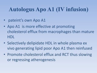 Autologus Apo A1 (IV infusion) 
• pateint’s own Apo A1 
• Apo A1 is more effective at promoting 
cholesterol efflux from macrophages than mature 
HDL 
• Selectively delipidate HDL in whole plasma ex 
vivo generating lipid poor Apo A1 then reinfused 
• Promote cholesterol efflux and RCT thus slowing 
or regressing atherogenesis 
 