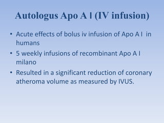 Autologus Apo A I (IV infusion) 
• Acute effects of bolus iv infusion of Apo A I in 
humans 
• 5 weekly infusions of recombinant Apo A I 
milano 
• Resulted in a significant reduction of coronary 
atheroma volume as measured by IVUS. 
 
