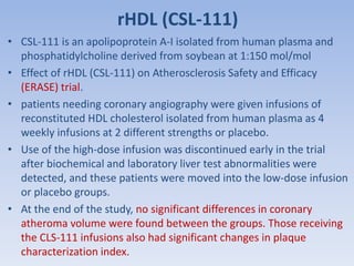 rHDL (CSL-111) 
• CSL-111 is an apolipoprotein A-I isolated from human plasma and 
phosphatidylcholine derived from soybean at 1:150 mol/mol 
• Effect of rHDL (CSL-111) on Atherosclerosis Safety and Efficacy 
(ERASE) trial. 
• patients needing coronary angiography were given infusions of 
reconstituted HDL cholesterol isolated from human plasma as 4 
weekly infusions at 2 different strengths or placebo. 
• Use of the high-dose infusion was discontinued early in the trial 
after biochemical and laboratory liver test abnormalities were 
detected, and these patients were moved into the low-dose infusion 
or placebo groups. 
• At the end of the study, no significant differences in coronary 
atheroma volume were found between the groups. Those receiving 
the CLS-111 infusions also had significant changes in plaque 
characterization index. 
 