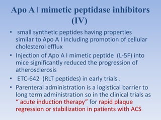 Apo A I mimetic peptidase inhibitors 
(IV) 
• small synthetic peptides having properties 
similar to Apo A I including promotion of cellular 
cholesterol efflux 
• Injection of Apo A I mimetic peptide (L-5F) into 
mice significantly reduced the progression of 
atherosclerosis 
• ETC-642 (RLT peptides) in early trials . 
• Parenteral administration is a logistical barrier to 
long term administration so in the clinical trials as 
“ acute induction therapy” for rapid plaque 
regression or stabilization in patients with ACS 
 