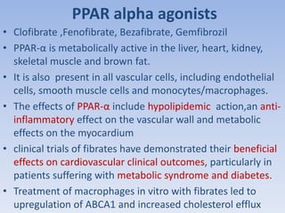 PPAR alpha agonists 
• Clofibrate ,Fenofibrate, Bezafibrate, Gemfibrozil 
• PPAR-α is metabolically active in the liver, heart, kidney, 
skeletal muscle and brown fat. 
• It is also present in all vascular cells, including endothelial 
cells, smooth muscle cells and monocytes/macrophages. 
• The effects of PPAR-α include hypolipidemic action,an anti-inflammatory 
effect on the vascular wall and metabolic 
effects on the myocardium 
• clinical trials of fibrates have demonstrated their beneficial 
effects on cardiovascular clinical outcomes, particularly in 
patients suffering with metabolic syndrome and diabetes. 
• Treatment of macrophages in vitro with fibrates led to 
upregulation of ABCA1 and increased cholesterol efflux 
 