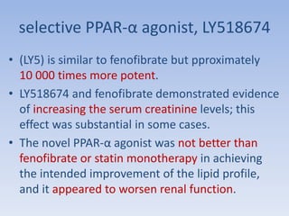 selective PPAR-α agonist, LY518674 
• (LY5) is similar to fenofibrate but pproximately 
10 000 times more potent. 
• LY518674 and fenofibrate demonstrated evidence 
of increasing the serum creatinine levels; this 
effect was substantial in some cases. 
• The novel PPAR-α agonist was not better than 
fenofibrate or statin monotherapy in achieving 
the intended improvement of the lipid profile, 
and it appeared to worsen renal function. 
 