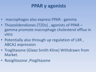 PPAR γ agonists 
• macrophages also express PPAR - gamma 
• Thiazolidendiones (TZDs) , agonists of PPAR – 
gamma promote macrophage cholesterol efflux in 
vitro 
• Potentially also through up regulation of LXR , 
ABCA1 expression 
• Troglitazone (Glaxo Smith Kline) Withdrawn from 
Market. 
• Rosiglitazone ,Pioglitazone 
 