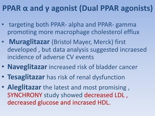 PPAR α and γ agonist (Dual PPAR agonists) 
• targeting both PPAR- alpha and PPAR- gamma 
promoting more macrophage cholesterol efflux 
• Muraglitazar (Bristol Mayer, Merck) first 
developed , but data analysis suggested incraesed 
incidence of adverse CV events 
• Naveglitazar increased risk of bladder cancer 
• Tesaglitazar has risk of renal dysfunction 
• Aleglitazar the latest and most promising , 
SYNCHRONY study showed decreased LDL , 
decreased glucose and incrased HDL. 
 