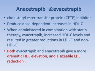 Anacetrapib &evacetrapib 
• cholesteryl ester transfer protein (CETP) inhibitor 
• Produce dose-dependent increases in HDL-C 
• When administered in combination with statin 
therapy, evacetrapib, increased HDL-C levels and 
resulted in greater reductions in LDL-C and non- 
HDL-C 
• Both evacetrapib and anacetrapib give a more 
dramatic HDL elevation, and a sizeable LDL 
reduction . 
 