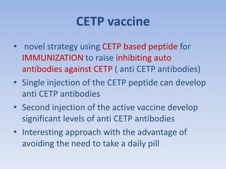 CETP vaccine 
• novel strategy using CETP based peptide for 
IMMUNIZATION to raise inhibiting auto 
antibodies against CETP ( anti CETP antibodies) 
• Single injection of the CETP peptide can develop 
anti CETP antibodies 
• Second injection of the active vaccine develop 
significant levels of anti CETP antibodies 
• Interesting approach with the advantage of 
avoiding the need to take a daily pill 
 