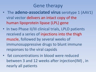 Gene therapy 
• The adeno-associated virus serotype 1 (AAV1) 
viral vector delivers an intact copy of the 
human lipoprotein lipase (LPL) gene 
• In two Phase II/III clinical trials, LPLD patients 
received a series of injections into the thigh 
muscle, followed by several weeks of 
immunosuppressive drugs to blunt immune 
responses to the viral capsids 
• fat concentrations in blood were reduced 
between 3 and 12 weeks after injection(IM) , in 
nearly all patients 
 