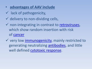 • advantages of AAV include 
 lack of pathogenicity, 
 delivery to non-dividing cells, 
 non-integrating in contrast to retroviruses, 
which show random insertion with risk 
of cancer 
 very low immunogenicity, mainly restricted to 
generating neutralizing antibodies, and little 
well defined cytotoxic response. 
 