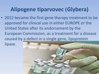Alipogene tiparvovec )Glybera) 
• 2012 became the first gene therapy treatment to be 
approved for clinical use in either EUROPE or the 
United States after its endorsement by the 
European Commission, as a treatment for a disease 
caused by a defect in a single gene, lipoprotein 
lipase. 
 