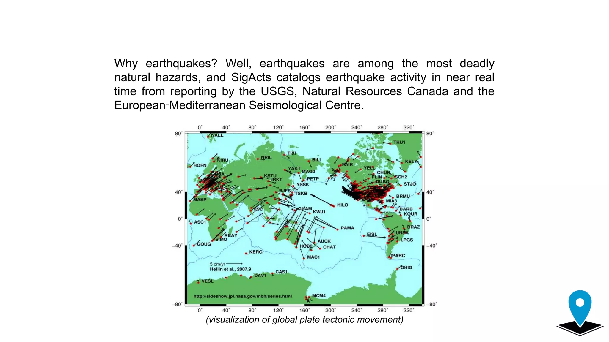 Why earthquakes? Well, earthquakes are among the most deadly
natural hazards, and SigActs catalogs earthquake activity in near real
time from reporting by the USGS, Natural Resources Canada and the
European‑Mediterranean Seismological Centre.
(visualization of global plate tectonic movement)
 
