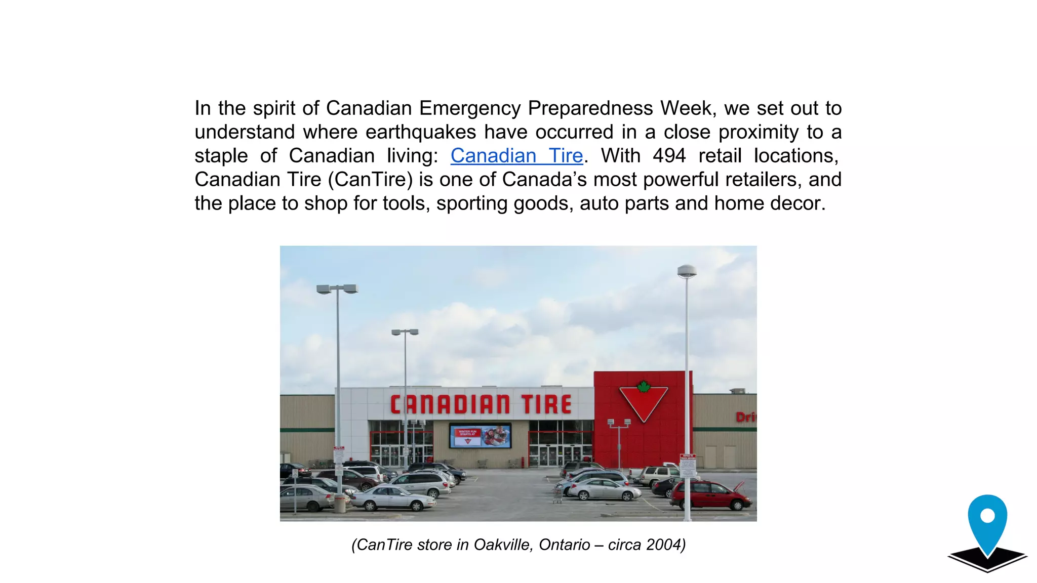 In the spirit of Canadian Emergency Preparedness Week, we set out to
understand where earthquakes have occurred in a close proximity to a
staple of Canadian living: Canadian Tire. With 494 retail locations,
Canadian Tire (CanTire) is one of Canada’s most powerful retailers, and
the place to shop for tools, sporting goods, auto parts and home decor.
(CanTire store in Oakville, Ontario – circa 2004)
 