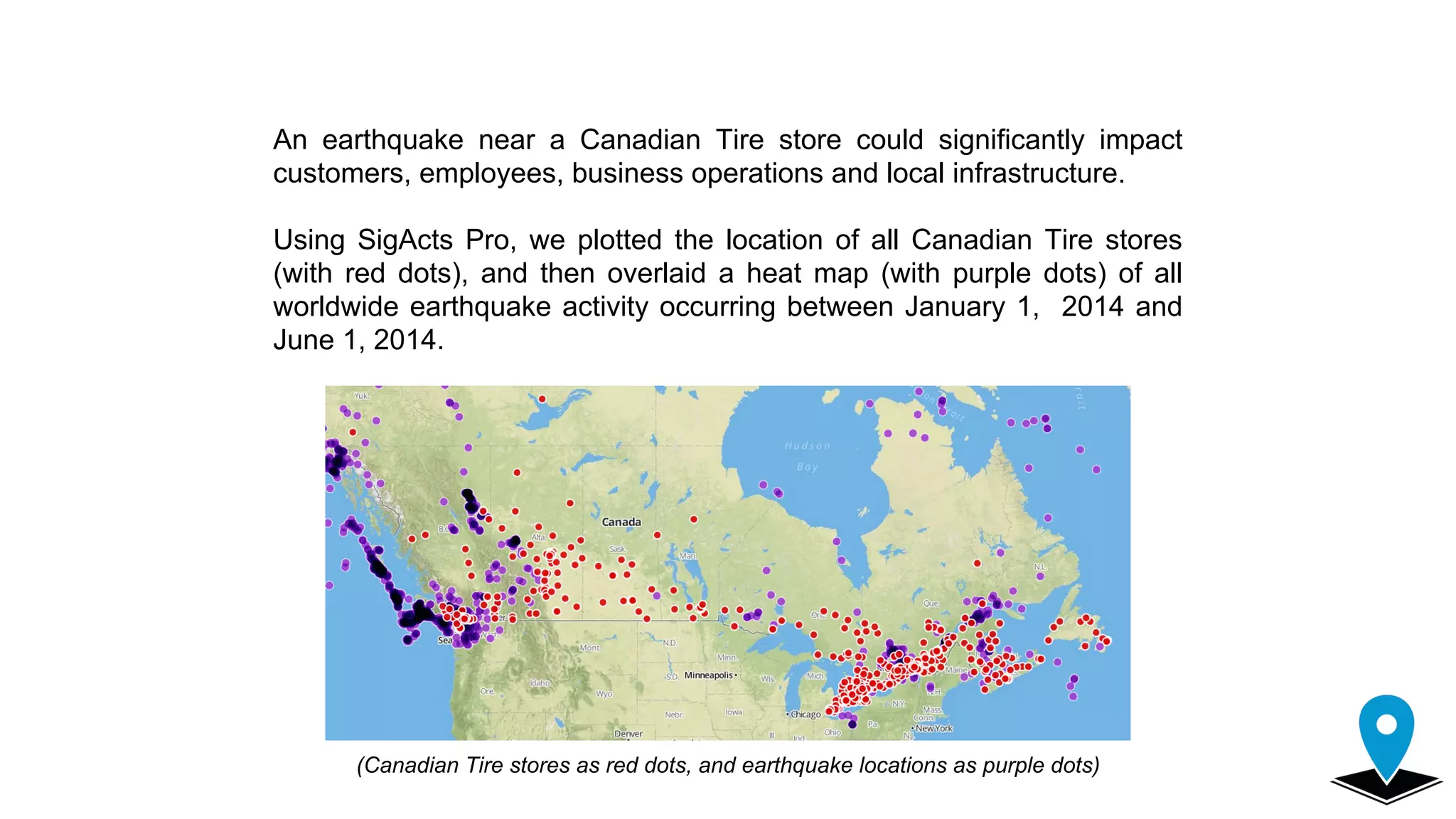 An earthquake near a Canadian Tire store could significantly impact
customers, employees, business operations and local infrastructure.
Using SigActs Pro, we plotted the location of all Canadian Tire stores
(with red dots), and then overlaid a heat map (with purple dots) of all
worldwide earthquake activity occurring between January 1, 2014 and
June 1, 2014.
(Canadian Tire stores as red dots, and earthquake locations as purple dots)
 