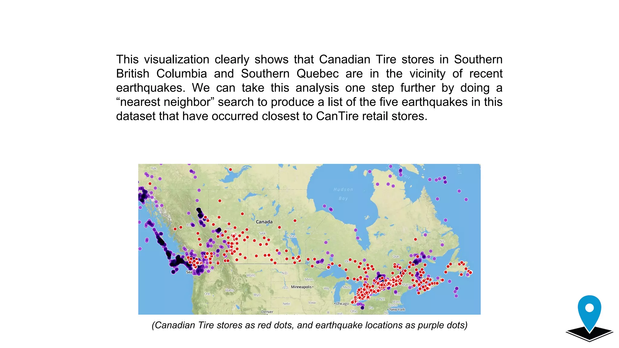 This visualization clearly shows that Canadian Tire stores in Southern
British Columbia and Southern Quebec are in the vicinity of recent
earthquakes. We can take this analysis one step further by doing a
“nearest neighbor” search to produce a list of the five earthquakes in this
dataset that have occurred closest to CanTire retail stores.
(Canadian Tire stores as red dots, and earthquake locations as purple dots)
 