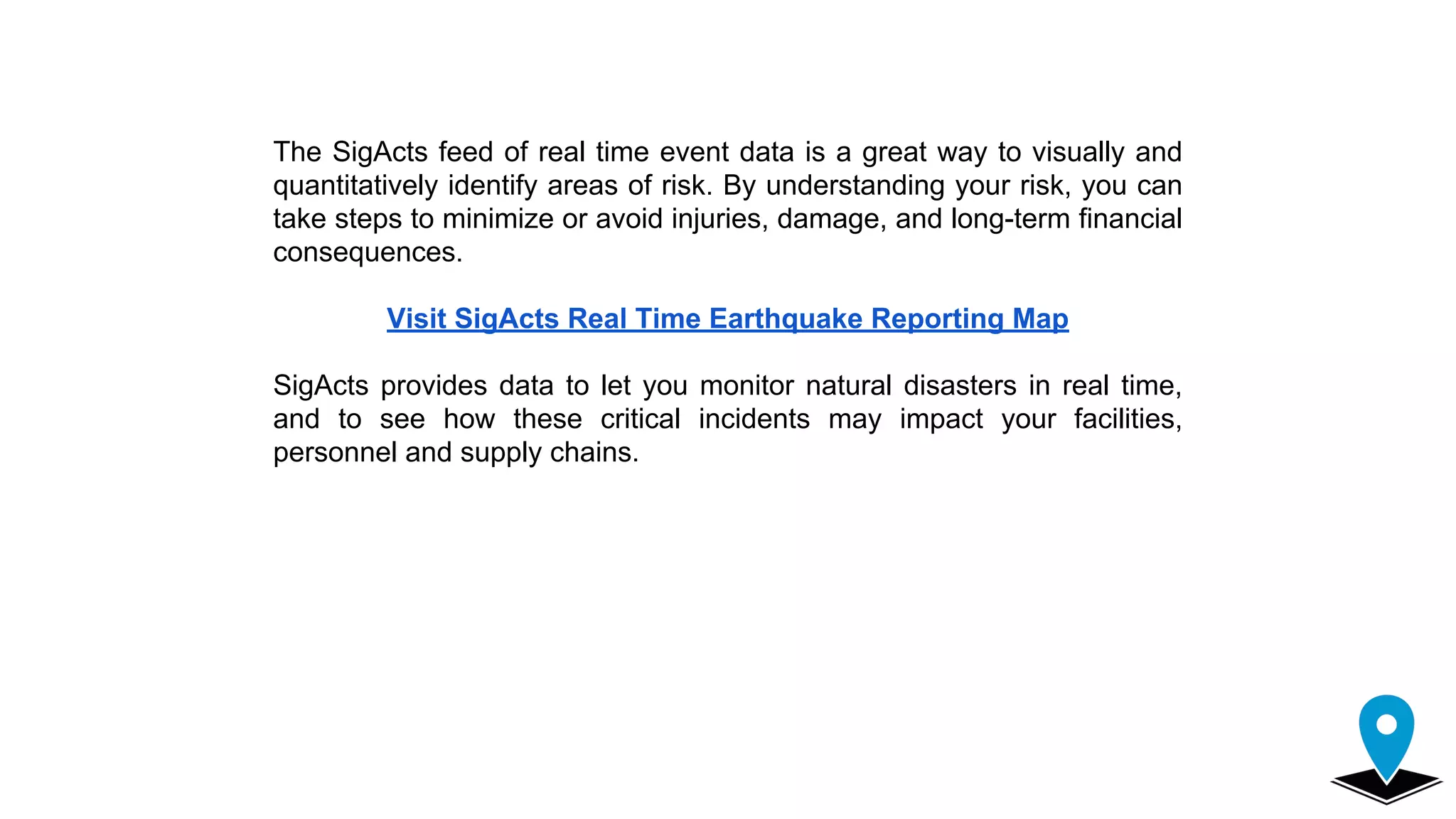 The SigActs feed of real time event data is a great way to visually and
quantitatively identify areas of risk. By understanding your risk, you can
take steps to minimize or avoid injuries, damage, and long-term financial
consequences.
Visit SigActs Real Time Earthquake Reporting Map
SigActs provides data to let you monitor natural disasters in real time,
and to see how these critical incidents may impact your facilities,
personnel and supply chains.
 