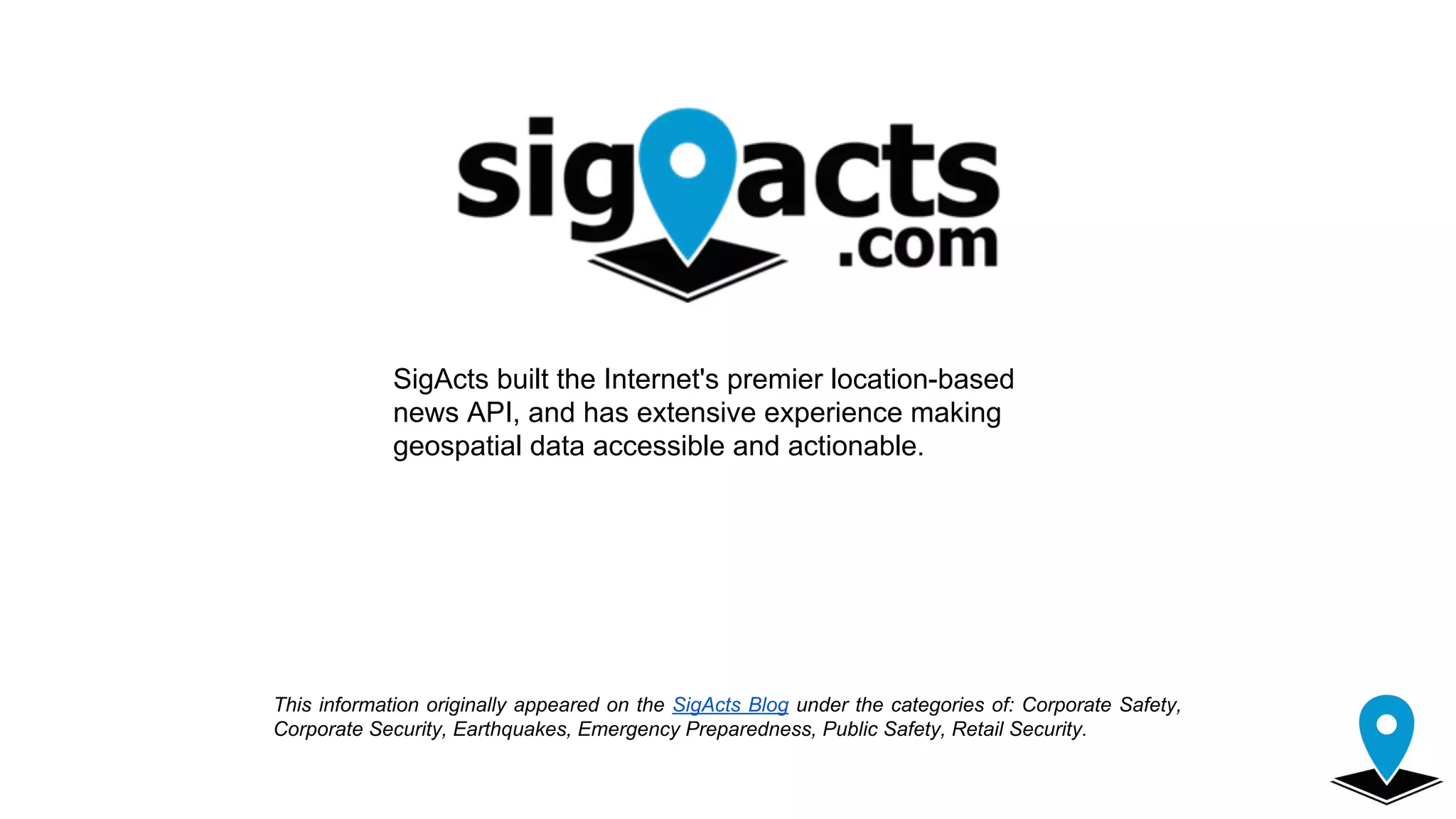 This information originally appeared on the SigActs Blog under the categories of: Corporate Safety,
Corporate Security, Earthquakes, Emergency Preparedness, Public Safety, Retail Security.
SigActs built the Internet's premier location-based
news API, and has extensive experience making
geospatial data accessible and actionable.
 