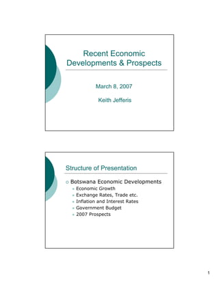 Recent Economic
Developments & Prospects

           March 8, 2007

            Keith Jefferis




Structure of Presentation

 Botswana Economic Developments
   Economic Growth
   Exchange Rates, Trade etc.
   Inflation and Interest Rates
   Government Budget
   2007 Prospects




                                  1
 