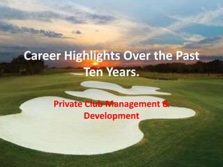 Career Highlights Over the Past
          Ten Years.

     Private Club Management &
             Development
 