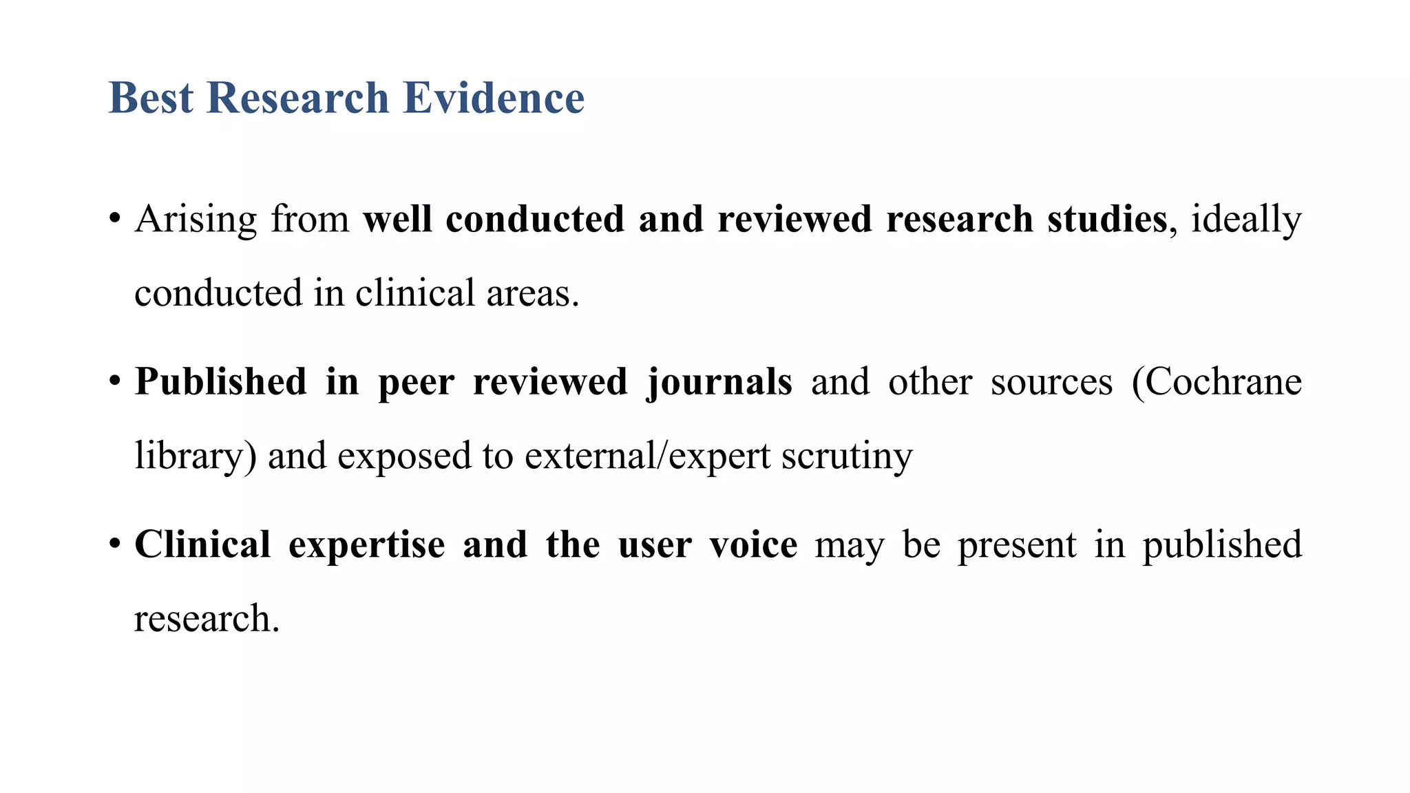Best Research Evidence
• Arising from well conducted and reviewed research studies, ideally
conducted in clinical areas.
• Published in peer reviewed journals and other sources (Cochrane
library) and exposed to external/expert scrutiny
• Clinical expertise and the user voice may be present in published
research.
 